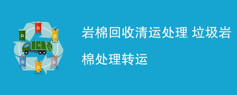 岩棉回收清运处理 垃圾岩棉处理转运