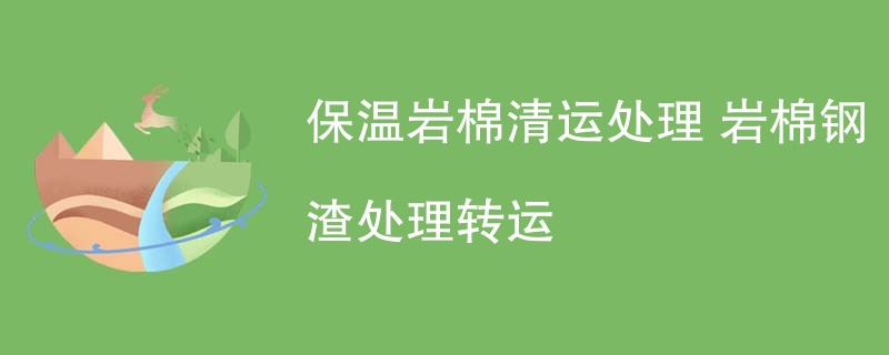 保温岩棉清运处理 岩棉钢渣处理转运