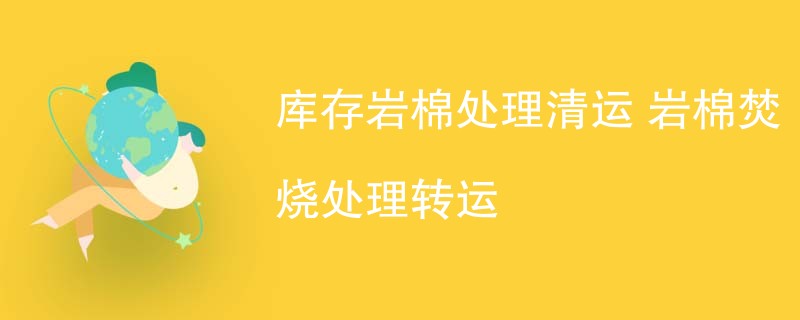 库存岩棉处理清运 岩棉焚烧处理转运