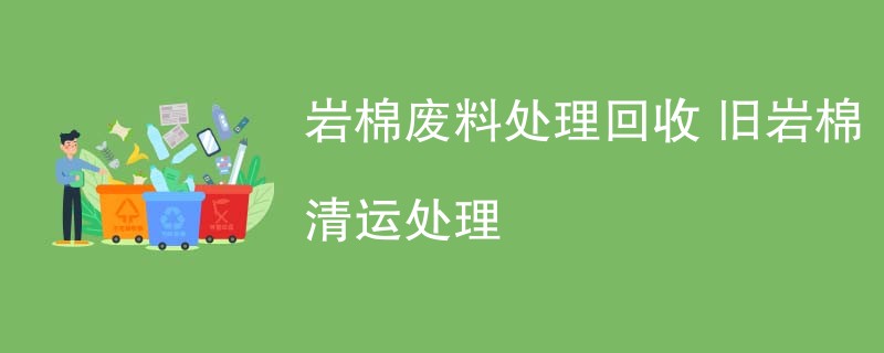 岩棉废料处理回收 旧岩棉清运处理