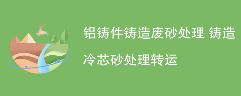 铝铸件铸造废砂处理 铸造冷芯砂处理转运