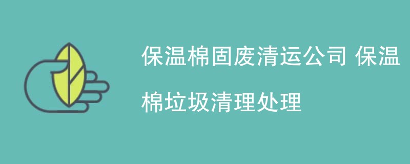 保温棉固废清运公司 保温棉垃圾清理处理