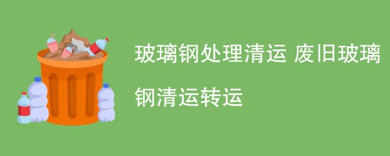 玻璃钢处理清运 废旧玻璃钢清运转运