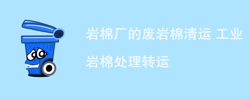 岩棉厂的废岩棉清运 工业岩棉处理转运
