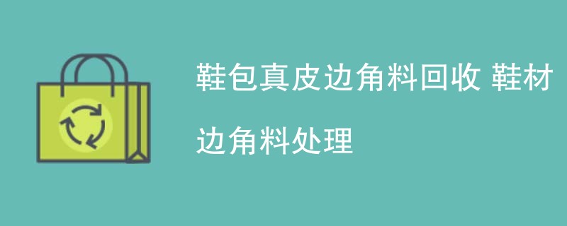 鞋包真皮边角料回收 鞋材边角料处理