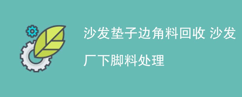 沙发垫子边角料回收 沙发厂下脚料处理